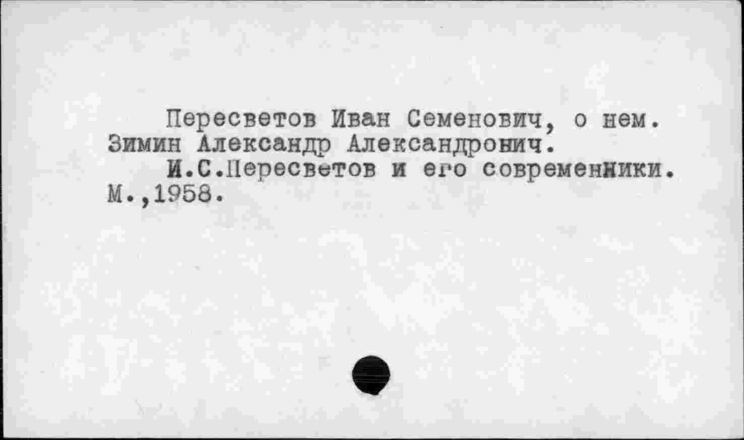 ﻿Пересветов Иван Семенович, о нем. Зимин Александр Александрович.
И.С.Пеоесветов и его современники.
М.,1958.